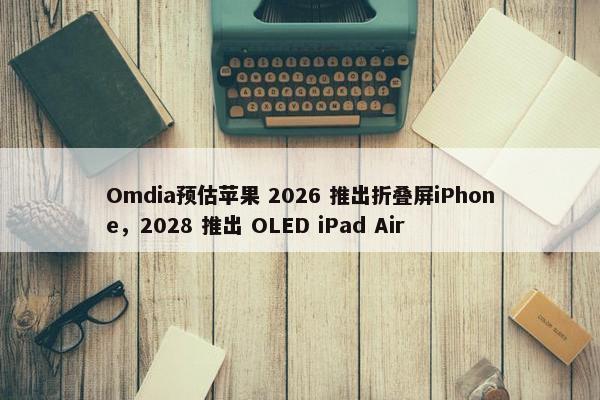 Omdia预估苹果 2026 推出折叠屏iPhone，2028 推出 OLED iPad Air