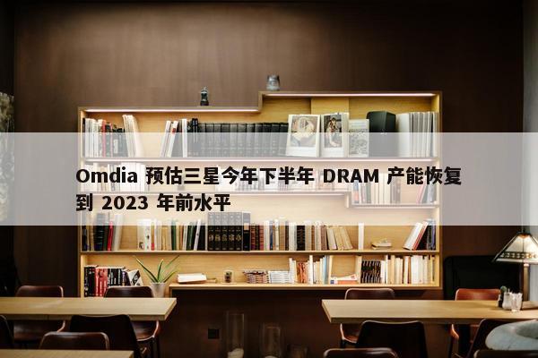 Omdia 预估三星今年下半年 DRAM 产能恢复到 2023 年前水平