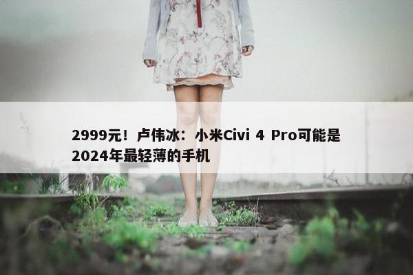 2999元！卢伟冰：小米Civi 4 Pro可能是2024年最轻薄的手机