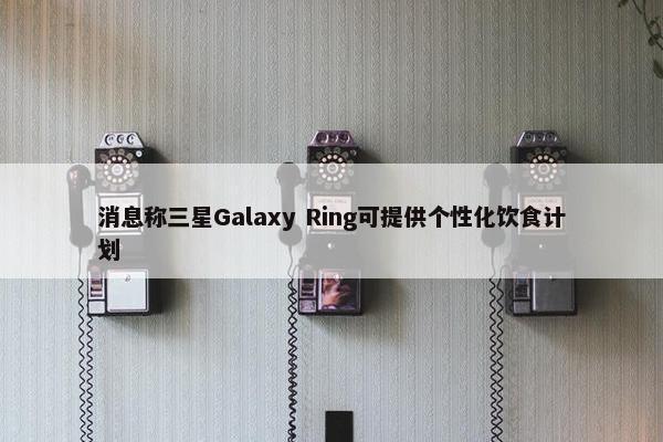 消息称三星Galaxy Ring可提供个性化饮食计划