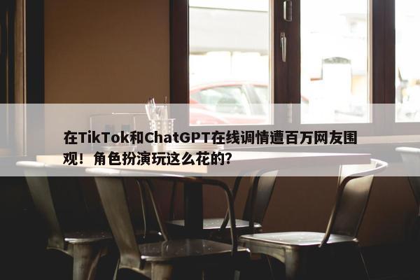 在TikTok和ChatGPT在线调情遭百万网友围观！角色扮演玩这么花的？