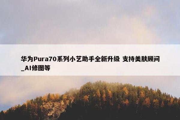 华为Pura70系列小艺助手全新升级 支持美肤顾问_AI修图等