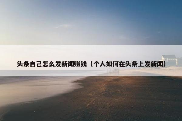 头条自己怎么发新闻赚钱（个人如何在头条上发新闻）