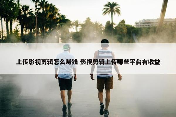 上传影视剪辑怎么赚钱 影视剪辑上传哪些平台有收益