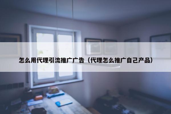 怎么用代理引流推广广告（代理怎么推广自己产品）