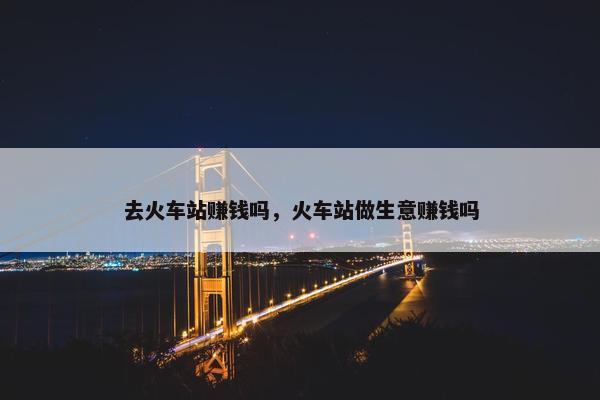 去火车站赚钱吗，火车站做生意赚钱吗