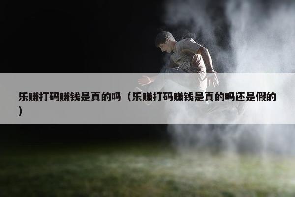 乐赚打码赚钱是真的吗（乐赚打码赚钱是真的吗还是假的）