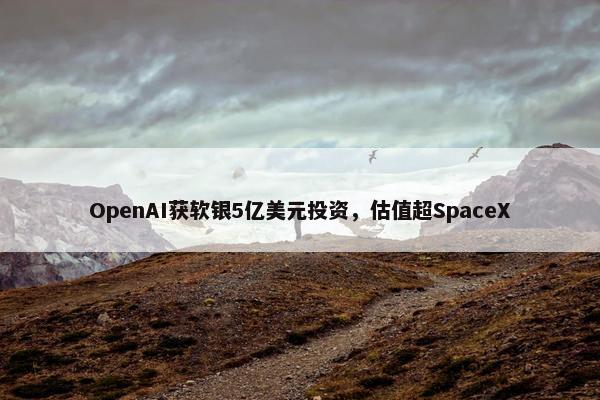 OpenAI获软银5亿美元投资，估值超SpaceX